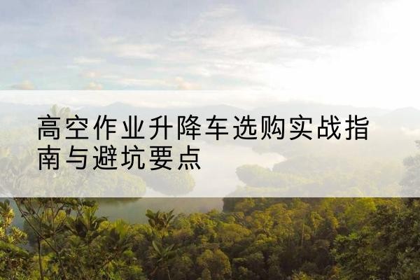 安宁升降车怎么选-高空作业升降车选购实战指南与避坑要点