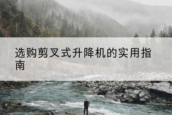 安宁剪叉式升降机怎么选-选购剪叉式升降机的实用指南