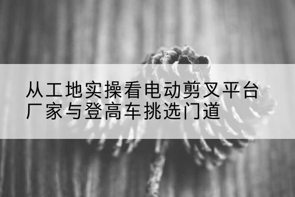 安宁电动剪叉升降平台厂家-从工地实操看电动剪叉平台厂家与登高车挑选门道