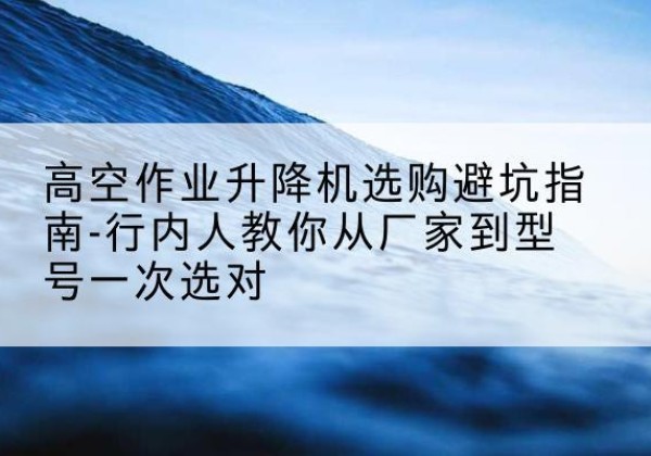安宁升降平台厂家-高空作业升降机选购避坑指南-行内人教你从厂家到型号一次选对