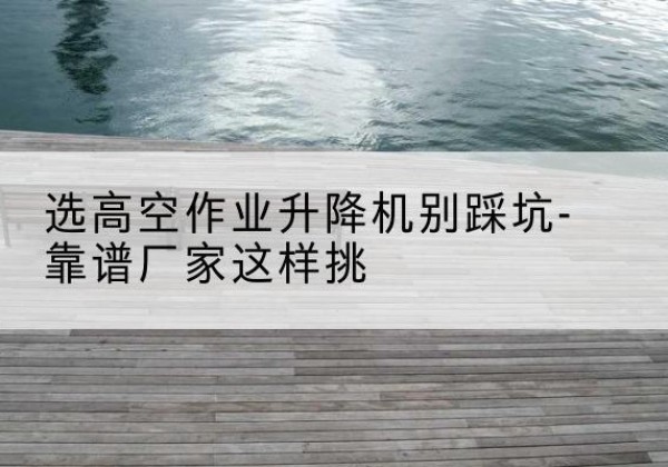 安宁剪叉式升降机厂家-选高空作业升降机别踩坑-靠谱厂家这样挑