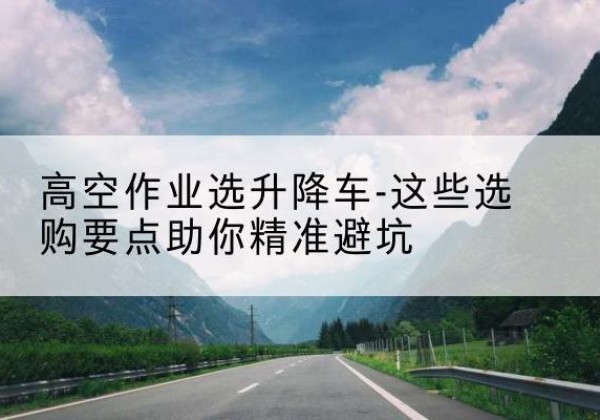 安宁升降车厂家-高空作业选升降车-这些选购要点助你*避坑
