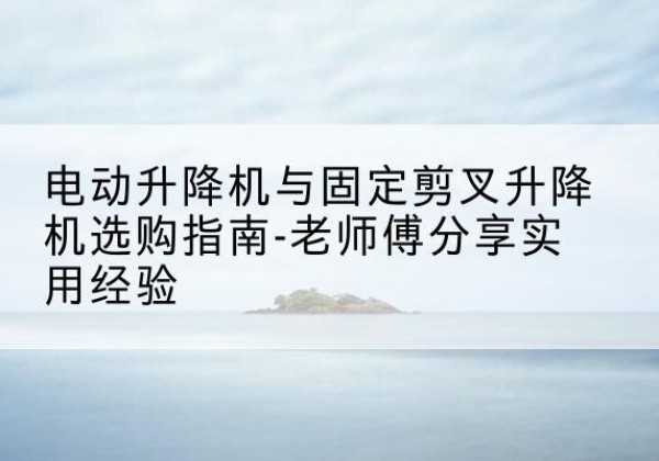 安宁电动升降机怎么选-电动升降机与固定剪叉升降机选购指南-老师傅分享实用经验