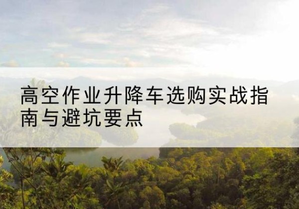 安宁升降车怎么选-高空作业升降车选购实战指南与避坑要点