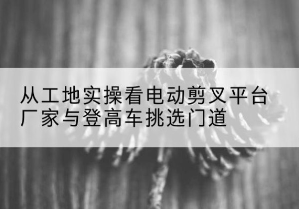 安宁电动剪叉升降平台厂家-从工地实操看电动剪叉平台厂家与登高车挑选门道