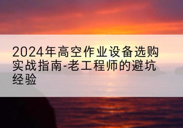 安宁高空作业升降机厂家推荐-2024年高空作业设备选购实战指南-老工程师的避坑经验